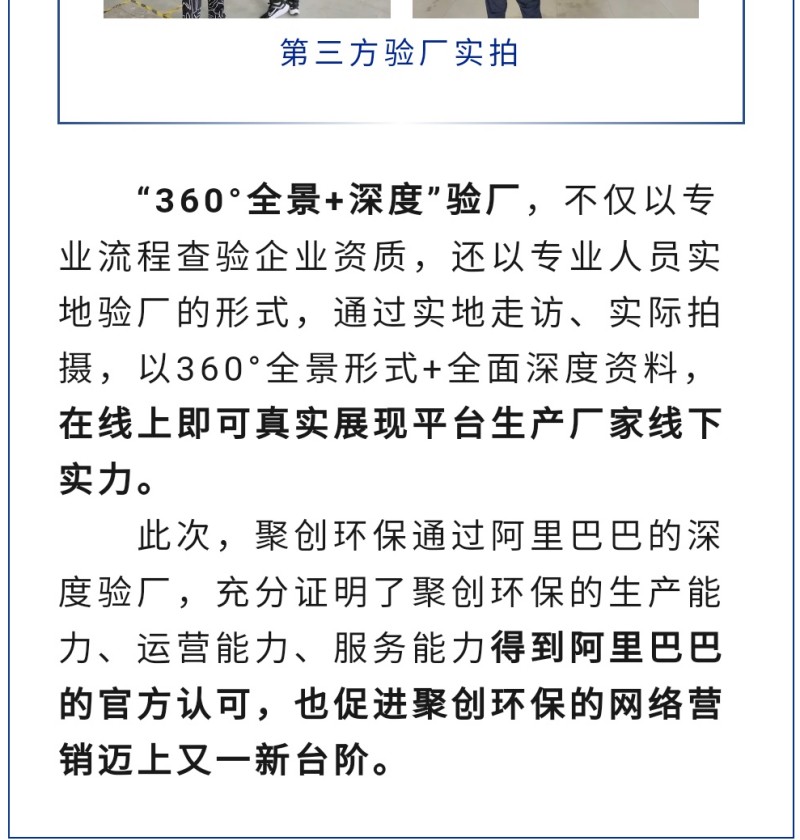 “360°全景+深度”驗(yàn)廠，不僅以專業(yè)流程查驗(yàn)企業(yè)資質(zhì)，還以專業(yè)人員實(shí)地驗(yàn)廠的形式，通過實(shí)地走訪、實(shí)際拍攝，以360°全景形式+全面深度資料，在線上即可真實(shí)展現(xiàn)平臺(tái)生產(chǎn)廠家線下實(shí)力。 此次，聚創(chuàng)環(huán)保通過阿里巴巴的深度驗(yàn)廠，充分證明了聚創(chuàng)環(huán)保的生產(chǎn)能力、運(yùn)營能力、服務(wù)能力得到阿里巴巴的官方認(rèn)可，也促進(jìn)聚創(chuàng)環(huán)保的網(wǎng)絡(luò)營銷邁上又一新臺(tái)階。